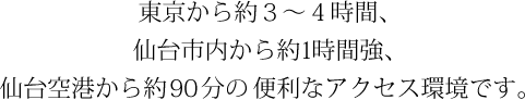 東京から約３～４時間、仙台市内から約1時間強、仙台空港から約90分の便利なアクセス環境です。